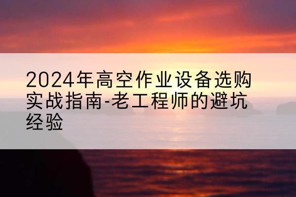 福海高空作业升降机厂家推荐-2024年高空作业设备选购实战指南-老工程师的避坑经验
