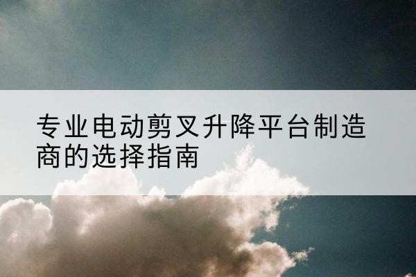 福海电动剪叉升降平台厂家-专业电动剪叉升降平台制造商的选择指南