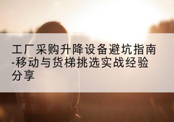 福海移动式升降机怎么选-工厂采购升降设备避坑指南-移动与货梯挑选实战经验分享