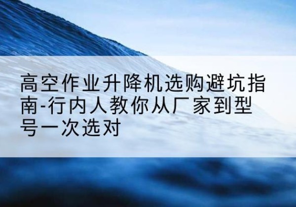 福海升降平台厂家-高空作业升降机选购避坑指南-行内人教你从厂家到型号一次选对