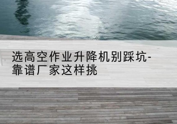 福海剪叉式升降机厂家-选高空作业升降机别踩坑-靠谱厂家这样挑