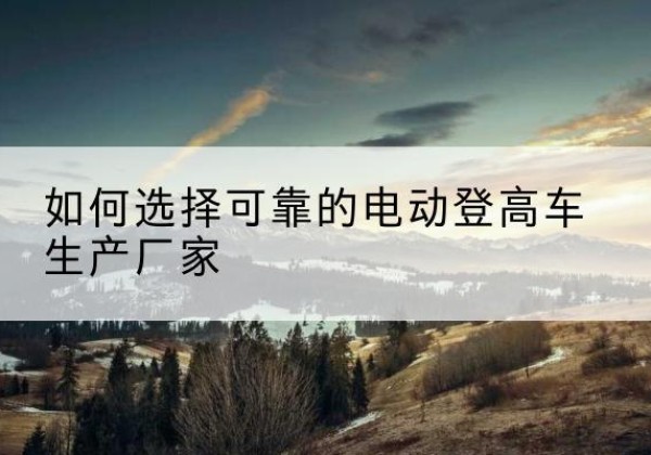 福海电动登高车厂家-如何选择可靠的电动登高车生产厂家