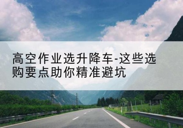福海升降车厂家-高空作业选升降车-这些选购要点助你*避坑