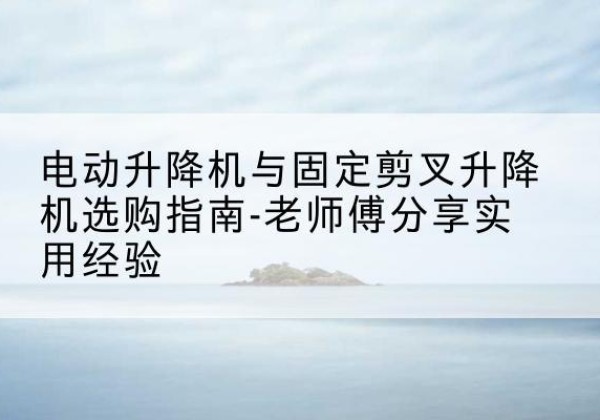 福海电动升降机怎么选-电动升降机与固定剪叉升降机选购指南-老师傅分享实用经验