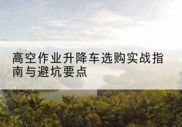 福海升降车怎么选-高空作业升降车选购实战指南与避坑要点