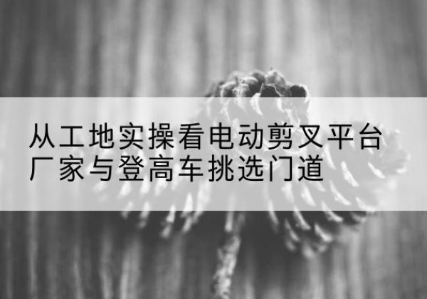 福海电动剪叉升降平台厂家-从工地实操看电动剪叉平台厂家与登高车挑选门道