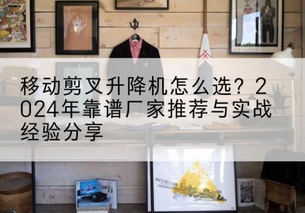 福海升降平台厂家推荐-移动剪叉升降机怎么选？2024年靠谱厂家推荐与实战经验分享
