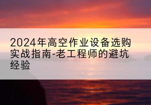 福海高空作业升降机厂家推荐-2024年高空作业设备选购实战指南-老工程师的避坑经验