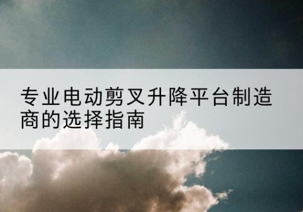 福海电动剪叉升降平台厂家-专业电动剪叉升降平台制造商的选择指南